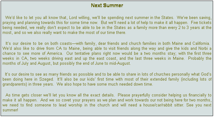 Text Box: Next Summer
  Wed like to let you all know that, Lord willing, well be spending next summer in the States.  Weve been saving, praying and planning towards this for some time now.  But well need a lot of help to make it all happen.  Five tickets being needed, we really dont expect to be able to be in the States as a family more than every 2 to 3 years at the most, and so we also really want to make the most of our time there.
  Its our desire to be on both coastswith family, dear friends and church families in both Maine and California.  Wed also like to drive from CA to Maine, being able to visit friends along the way and give the kids and Norbi a chance to see more of America.  Our tentative plans right now would be a two months stay; with the first three weeks in CA, two weeks driving east and up the east coast, and the last three weeks in Maine.  Probably the months of July and August, but possibly the end of June to mid-August.
  Its our desire to see as many friends as possible and to be able to share in lots of churches personally what Gods been doing here in Szeged.  Itll also be our kids first time with most of their extended family (including lots of grandparents) in three years.  We also hope to have some much needed down time.  
  As time gets closer well let you know all the exact details.  Please prayerfully consider helping us financially to make it all happen.  And we so covet your prayers as we plan and work towards our not being here for two months, we need to find someone to lead worship in the church and will need a house/car/rabbit sitter. See you next summer!
